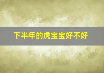 下半年的虎宝宝好不好,属虎上半年出生好还是下半年好正月出生虎宝宝家道昌隆