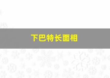 下巴特长面相,下巴长的人面相好不好有什么影响