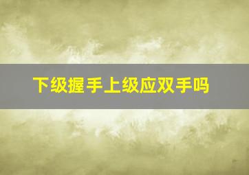 下级握手上级应双手吗,下级与上级握手