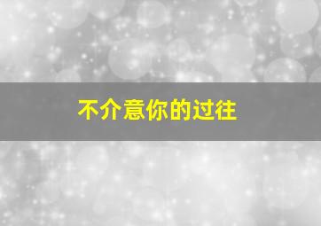 不介意你的过往,不介意你的过去 只在意你的将来