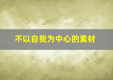 不以自我为中心的素材,不以自我为中心的素材作文