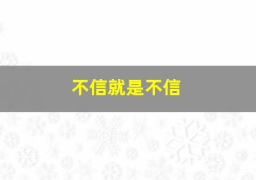 不信就是不信,信或不信都不是真的