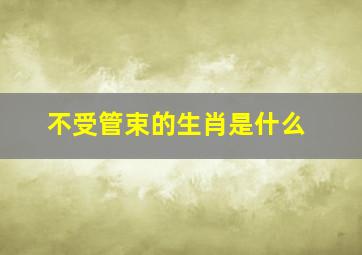 不受管束的生肖是什么,不受管束的人是什么性格的人