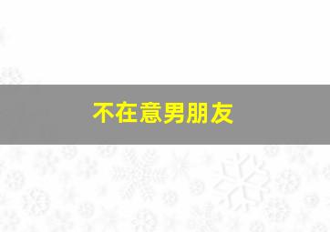 不在意男朋友,不在意男朋友和别的女生在一起