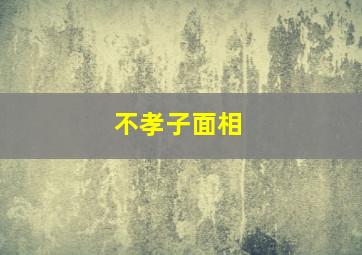 不孝子面相,不孝子是什么