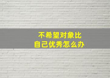 不希望对象比自己优秀怎么办,不希望对象比自己优秀怎么办呢