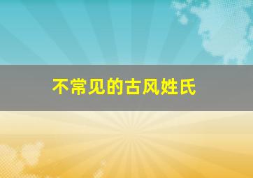 不常见的古风姓氏,好听的不常见的古代姓氏