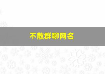 不散群聊网名,永不散伙的群名