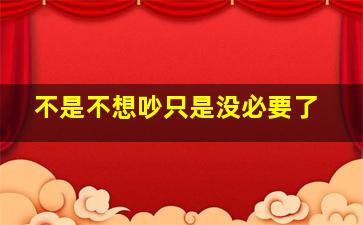 不是不想吵只是没必要了,不是不想吵只是没必要了英文