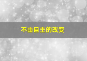 不由自主的改变,不由自主的意