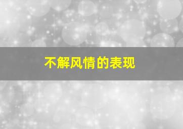 不解风情的表现,不解风情的人怎么形容