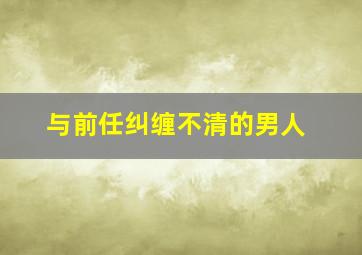 与前任纠缠不清的男人,一个和前任纠缠不清的女人能有多爱你