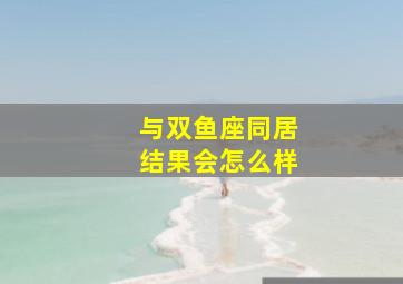 与双鱼座同居结果会怎么样,和双鱼座的人谈恋爱