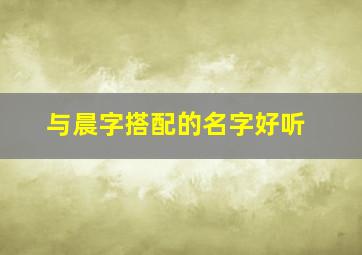 与晨字搭配的名字好听,和晨字搭配有寓意的字