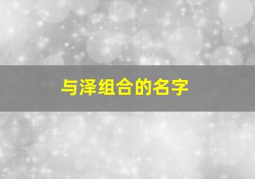 与泽组合的名字,和泽字搭配好听的男孩名字