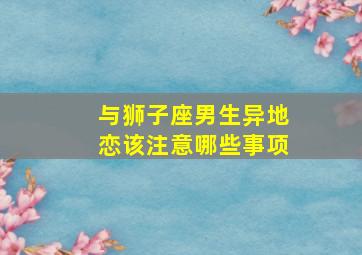 与狮子座男生异地恋该注意哪些事项,和狮子男异地