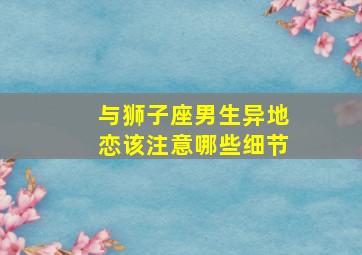 与狮子座男生异地恋该注意哪些细节,跟狮子男异地恋什么感受