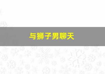 与狮子男聊天,狮子男聊天会聊出感情吗