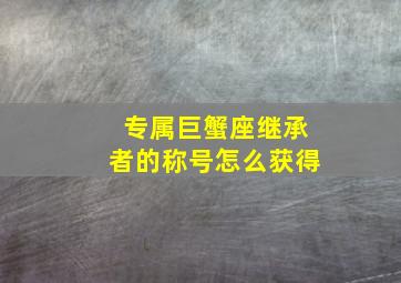 专属巨蟹座继承者的称号怎么获得,王者荣耀荣耀王者专属称号获取条件王者荣耀荣耀王者专属称号怎么获得