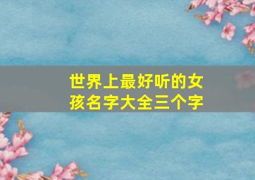 世界上最好听的女孩名字大全三个字,好听的三个字人名