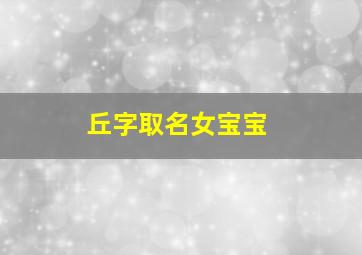 丘字取名女宝宝,丘字取名女宝宝寓意