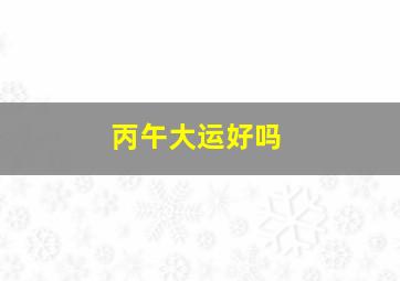 丙午大运好吗,丙午大运遇丙午流年