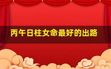 丙午日柱女命最好的出路,丙戌日柱女命正缘会谁男命正缘会是谁