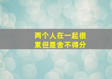 两个人在一起很累但是舍不得分,两个人在一起很累但是舍不得分手塔罗牌