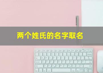 两个姓氏的名字取名,两个姓氏组合的名字有哪些