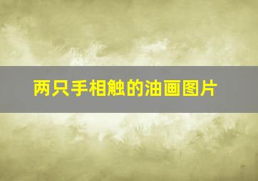 两只手相触的油画图片,两只手相触的油画叫什么