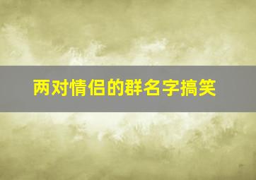 两对情侣的群名字搞笑,两对情侣的群名字搞笑幽默