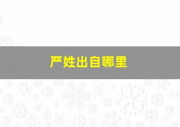 严姓出自哪里,严姓的来历?