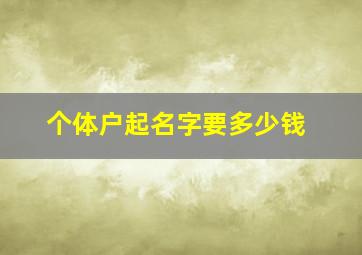 个体户起名字要多少钱,个体户起名字要多少钱费用