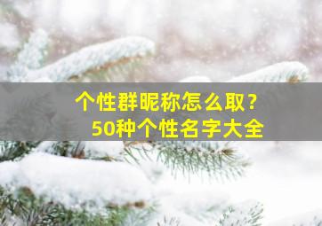 个性群昵称怎么取？50种个性名字大全,个性群聊昵称大全女生