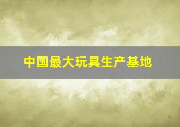 中国最大玩具生产基地,好的玩具去哪批发（全国最全最便宜的玩具批发市场）