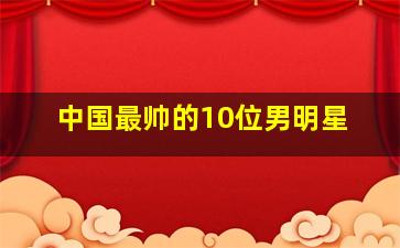 中国最帅的10位男明星,中国最帅的10位男明星照片