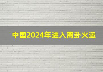 中国2024年进入离卦火运