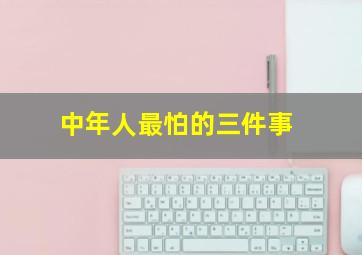 中年人最怕的三件事,中年人最怕的三件事的说说