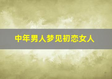 中年男人梦见初恋女人,中年男人梦见初恋女人什么意思