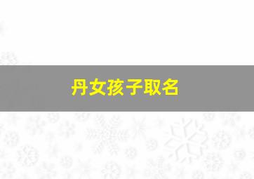 丹女孩子取名,女孩名字带丹字的名字