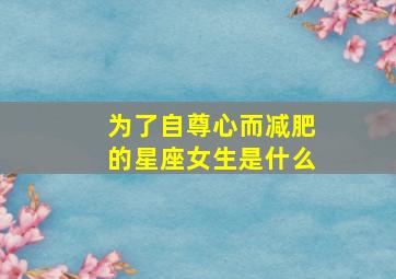 为了自尊心而减肥的星座女生是什么,为了自尊心而减肥的星座女生是什么样的