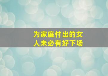 为家庭付出的女人未必有好下场,有人说女人为家庭越付出结局越不好