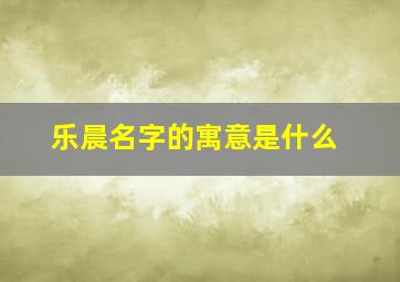 乐晨名字的寓意是什么,乐辰名字的含义是什么