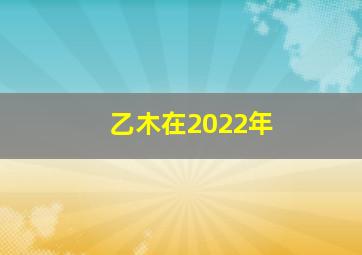 乙木在2022年,乙木2022年12月份运势