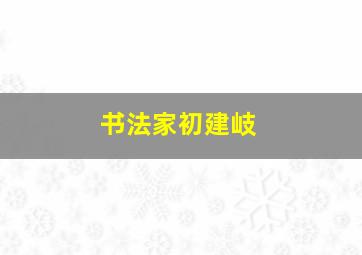 书法家初建岐,初建宇教授