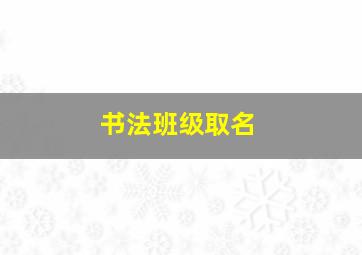 书法班级取名,书法班级取名字大全