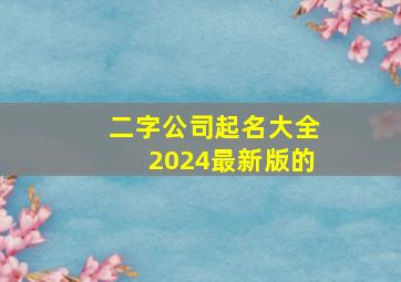 二字公司起名大全2024最新版的,二字公司取名字大全集