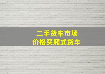 二手货车市场价格买厢式货车,二手货车市场价格买厢式货车能买吗