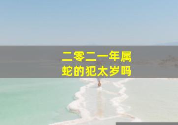 二零二一年属蛇的犯太岁吗,2021年属蛇有犯太岁吗今年需要注意什么