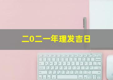 二0二一年理发吉日,2022年理发黄道吉日吉时一览2022年适合理发的黄道吉日